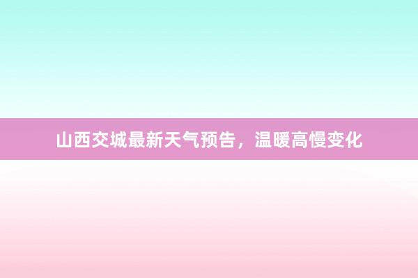 山西交城最新天气预告，温暖高慢变化